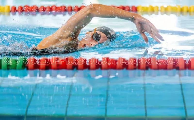 贝博官网官方娱乐顺丰《曼联球星儿子惊艳抢镜头，网友疯狂点赞！》