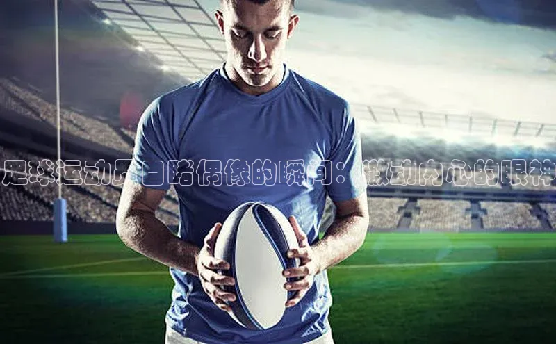 贝博官网下载app百度营销中心足球运动员目睹偶像的瞬间：激动内心的眼神