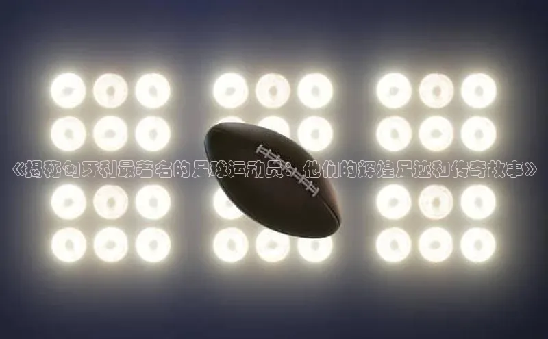 BB贝博平台登录app下载百度移动开放平台《揭秘匈牙利最著名的足球运动员：他们的辉煌足迹和传奇故事》