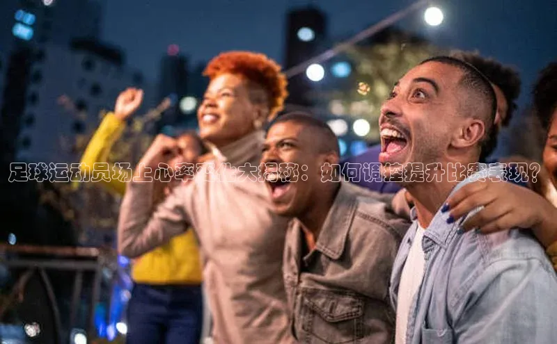 ballbet贝博bb艾弗森百度数据开放平台足球运动员场上心率变化大揭秘：如何调控提升比赛表现？