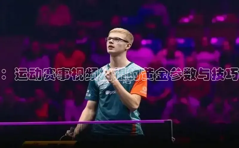 贝博官网官方娱乐顺丰：运动赛事视频拍摄的黄金参数与技巧
