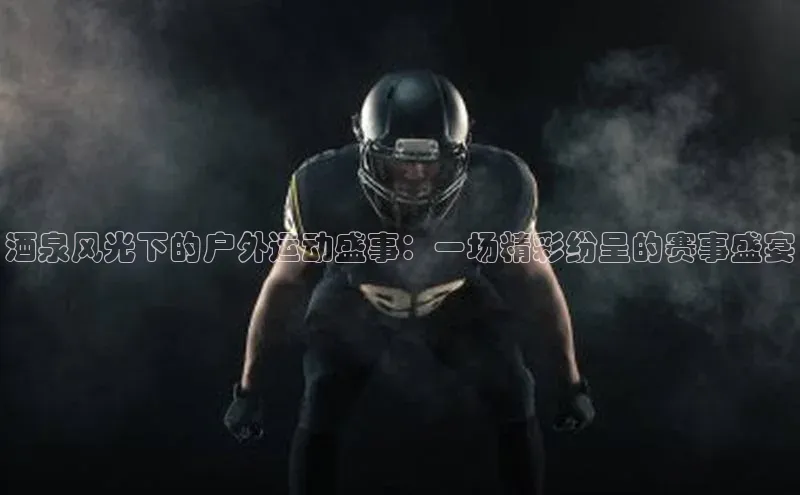 酒泉风光下的户外运动盛事：一场精彩纷呈的赛事盛宴