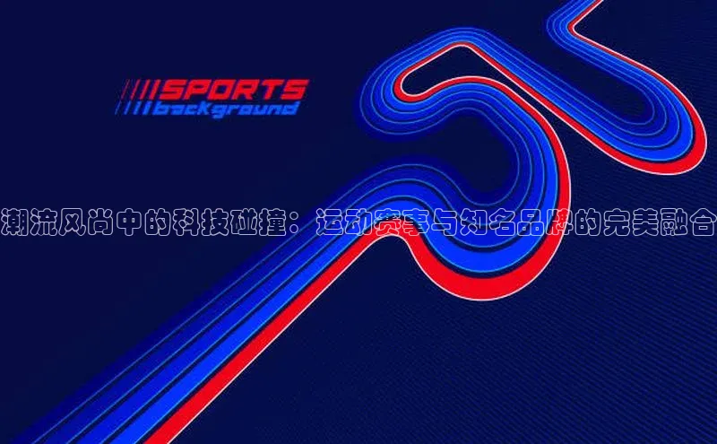 潮流风尚中的科技碰撞：运动赛事与知名品牌的完美融合