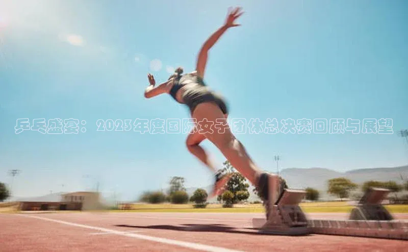 乒乓盛宴：2023年度国际女子团体总决赛回顾与展望