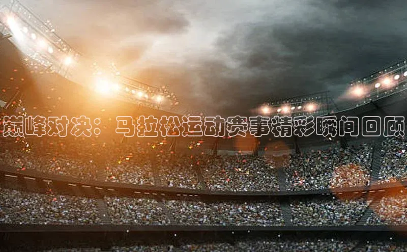 巅峰对决：马拉松运动赛事精彩瞬间回顾